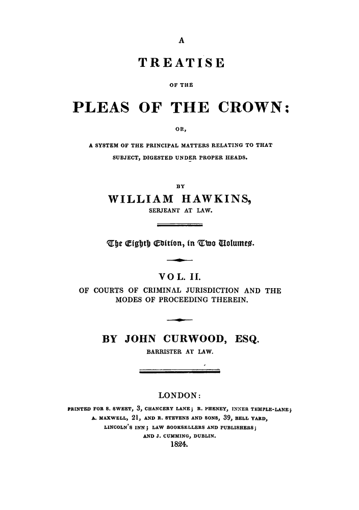 handle is hein.beal/tplowsys0002 and id is 1 raw text is: ï»¿A

TREATISE
OF THE
PLEAS OF THE CROWN;
OR,
A SYSTEM OF THE PRINCIPAL MATTERS RELATING TO THAT
SUBJECT, DIGESTED UNDER PROPER HEADS.
BY
WILLIAM HAWKINS,
SERJEANT AT LAW.

DCE EIghtD olition, in rtoo oobure%.
VOL. II.
OF COURTS OF CRIMINAL JURISDICTION AND THE
MODES OF PROCEEDING THEREIN.
BY JOHN CURWOOD, ESQ.
BARRISTER AT LAW.

LONDON:
PRINTED FOR S. SWEET, 3, CHANCERY LANEj R. PHENEY, INNER TEMPLE-LANE
A. MAXWELL, 21, AND R. STEVENS AND SONS, 39, BELL YARD,
LINCOLN'S INN; LAW BOOKSELLERS AND PUBLISHERS;
AND J. CUMMING, DUBLIN.
1824.


