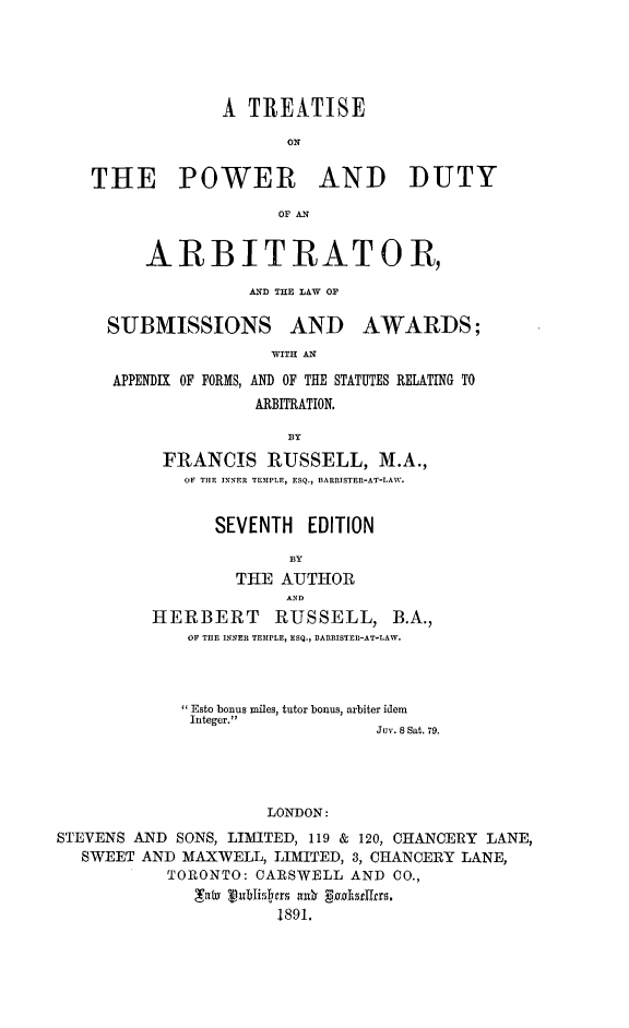 handle is hein.beal/tpowedu0001 and id is 1 raw text is: A TREATISE
ON
THE POWER AND DUTY
OF AN

ARBITRATOR,
AND THE LAW OF

SUBMISSIONS AND

AWARDS;

WITH AN

APPENDIX OF FORMS, AND OF THE STATUTES RELATING TO
ARBITRATION.
FRANCIS RUSSELL, M.A.,
OF THE INNER TEMPLE, ESQ., BARRISTER-AT-LAW.

SEVENTH EDITION
BY
THE AUTHOR
AND
HERBERT RUSSELL, B.A.,
OF THE INNER TEMPLE, ESQ., BARRISTER-AT-LAW.
Esto bonus miles, tutor bonus, arbiter idem
Integer.
Juv. 8 Sat. 79.
LONDON:
STEVENS AND SONS, LIMITED, 119 & 120, CHANCERY LANE,
SWEET AND MAXWELL, LIMITED, 3, CHANCERY LANE,
TORONTO: CARSWELL AND CO.,
'Tav vtblisirs nu  gj'st19rs1
1891,



