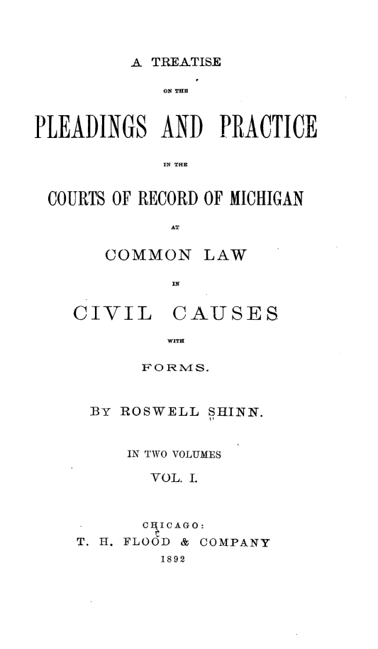 handle is hein.beal/tppcrm0001 and id is 1 raw text is: 



A TREATISE


             ON THE



PLEADINGS   AND   PRACTICE

             IN THE


 COURTS OF RECORD OF MICHIGAN


COMMON

       In


LAW


CIVIL


CAUSES


  WITH

RoIams.


BY  ROSWELL  SHINN.


     IN TWO VOLUMES

       VOL. I.



       CHICAGO:
T. H. FLOOD & COMPANY
        1892


