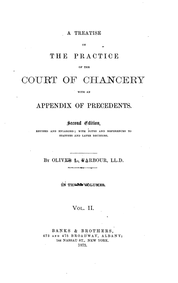 handle is hein.beal/tprachny0002 and id is 1 raw text is: 





A TREATISE


          ON


THE PRACTICE

         OF THE


COURT OF


CH[ANCERY


WITH AN


APPENDIX OF PRECEDENTS.


          RIo (6ditioll,

REVISED AND ENLARGED; WITH NOTES AND REFERENCES TO
        STATUTES AND LATER DECISIONS.




  By OLIVTiR t; iARBOUR, LL.D.









            VOL. II.




     BANKS &   BROTHERS,
  473 AND 475 BROADVWAY', ALBANY;
       144 NASSAU ST., NEW YORK.
              1875.


