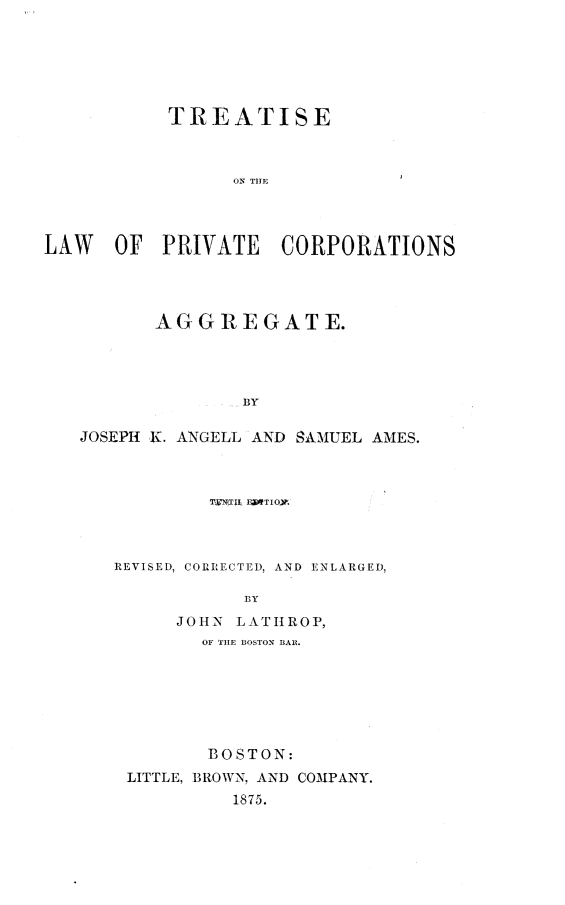 handle is hein.beal/tprivcoag0001 and id is 1 raw text is: 







           TREATISE



                 ON THE




LAW   OF   PRIVATE   CORPORATIONS


       AGGREGATE.




               BY

JOSEPH K. ANGELL AND SAMUEL AMES.


         TWNTIL FJITIO.



REVISED, CORRECTED, AND ENLARGED,

            Bly
      JOHN LATHROP,
        OF THE BOSTON BAR.







        BOSTON:
 LITTLE, BROWN, AND COMPANY.
           1875.


