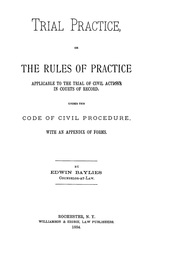 handle is hein.beal/tprurar0001 and id is 1 raw text is: ï»¿TRIAL PRACTICE,
OR
THE RULES OF PRACTICE
APPLICABLE TO THE TRIAL OF CIVIL ACTIMIR
IN COURTS OF RECORD,
UNDER THE
CODE OF CIVIL PROCEDURE,

WITH AN APPENDIX OF FORMS.
BY
EDWIN BAYLIES
COUNSELOR-AT-LAW.

ROCHESTER, N. Y.
WILLIAMSON & HIGBIE, LAW PUBLISHERS.
1884.


