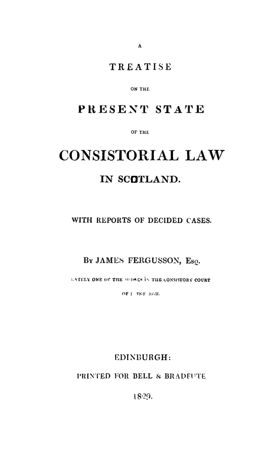 handle is hein.beal/tpscls0001 and id is 1 raw text is: A

TREATISE
ON THE
PRESENT STATE
OF THE
CONSISTORIAL LAW
IN SCOTLAND.

WITH REPORTS OF DECIDED CASES.
By JAMES FERGUSSON, EsQ.
A4TYLY ONE or TIHE II1119 i THE LONSISTORV COURT
(IF I TN~l MAI.
EDINBURGH:
PRINTED FOR BELL & BRADFl'TE
18,29.


