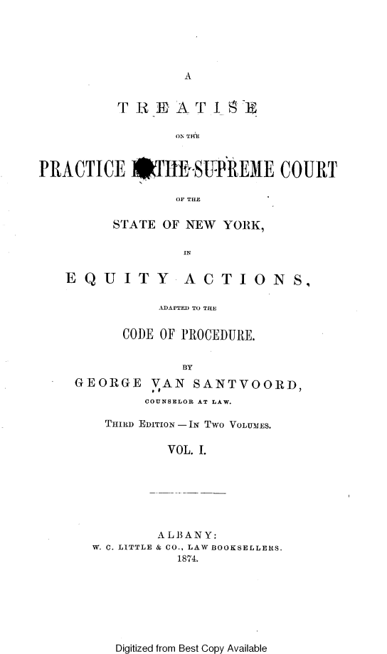 handle is hein.beal/tpscsn0001 and id is 1 raw text is: 





A


          TRiEAT I U

                 OI TH



PRACTICE #TIE.SUI{EME COURT

                 OF THE


STATE OF NEW  YORK,

         IN


EQUITY


ACTIONS,


          ADAPTED TO THE


      CODE OF PROCEDURE.


             BY
GEORGE VAN SANTVOORD,
         COUNSELOR AT LAW.


THIRD EDITION -IN TWO VOLUMES.

        VOL. I.


W. C. LITTLE


AL BANY:
& CO., LAW BOOKSELLERS.
   1874.


Digitized from Best Copy Available


