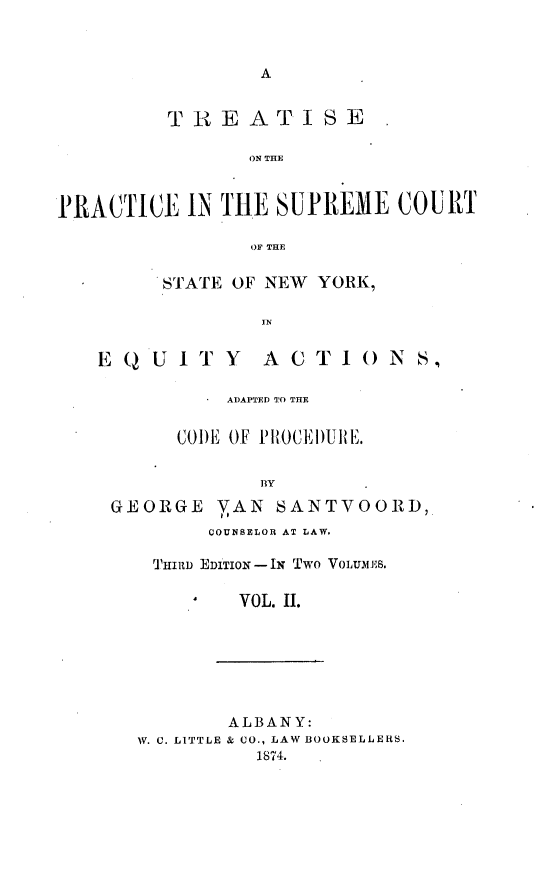 handle is hein.beal/tpscsn0002 and id is 1 raw text is: 



A


         TREATISE

               ON THE



PRACTICE  IN THE SUPREME   COURT

               OF THE

        STATE OF NEW YORK,

                IN


   EQUITY ACTIONS,


         ADAPTED TO THE


     CODE OF PROCEI)URE.


            BY

GEORGE  VAN  SANTVOORD,
        COUNSELOR AT LAW.

   THIRD EDITION-IN Two VOLUMES.

          VOL. II.


       ALBANY:
W. C. LITTLE & CO., LAW BOOKSELLERS.
          1874.


