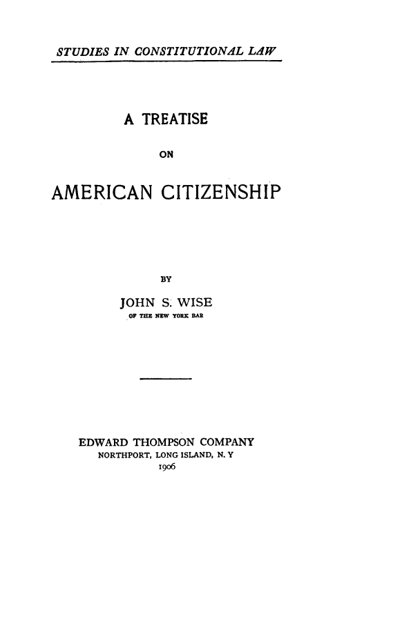 handle is hein.beal/tracit0001 and id is 1 raw text is: STUDIES IN CONSTITUTIONAL LAW

A TREATISE
ON
AMERICAN CITIZENSHIP
BY

JOHN S. WISE
OF TEE NW YOX AR
EDWARD THOMPSON COMPANY
NORTHPORT, LONG ISLAND, N. Y
i9o6


