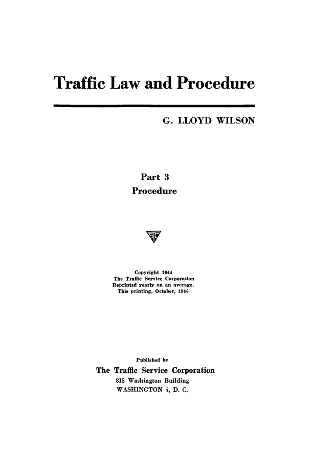 handle is hein.beal/trafprdu0003 and id is 1 raw text is: Traffic Law and Procedure

G. LLOYD WILSON
Part 3
Procedure

Copyright 1944
The Traffic Service Corporation
Reprinted yearly on an average.
This printing, October, 1946
Published by
The Traffic Service Corporation
815 Washington Building
WASHINGTON 5, D. C.


