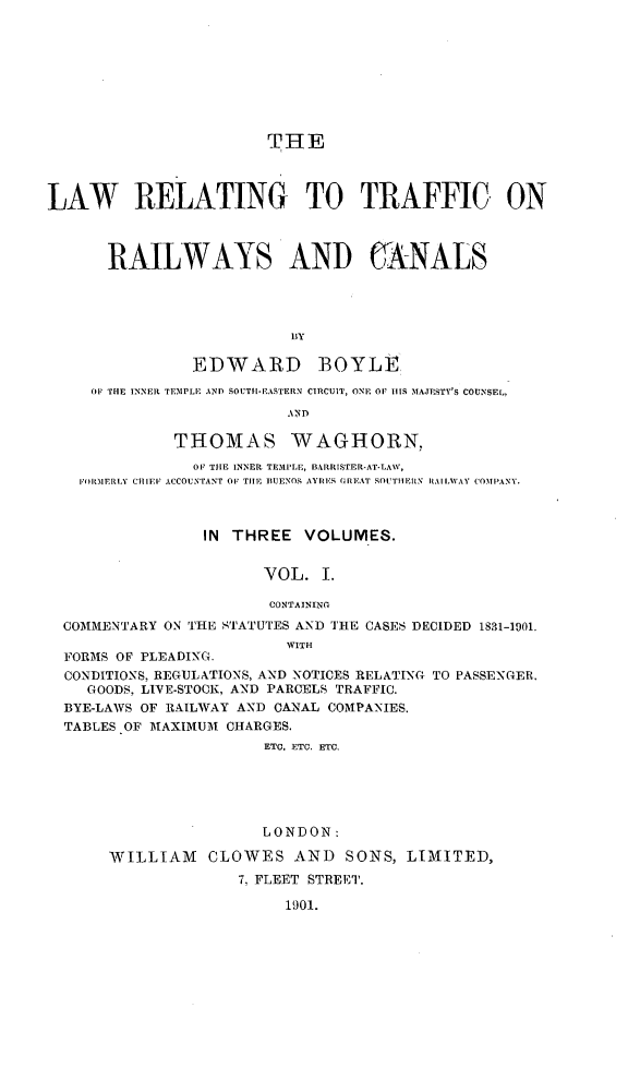 handle is hein.beal/trafrrcnls0001 and id is 1 raw text is: 









                        THE



LAW RELATING TO TRAFFIC ON



      RAILWAYS AND CANALS




                          BY


EDWARD


BOYLE


   ( THE INNER TEM1PLE AND SOUTH-EASTERN CIRCUIT, ONE Oil IS MAJESTY'S COUNSELF,
                        AND

            THOMAS WAGHORN,
              OF THE INNER TEMPLE, BAIlRISTER-AT-LAW,
  FOIHIERLY CIIIEF ACCOUNTANT OF TIIE BUENOS AYRI'S OR] AT SOUTHERN I RALWAY COMPANY.



               IN THREE VOLUMES.


                     VOL. I.

                     CONTAINING

COMMENTARY ON THE STATUTES AND TIHE CASES DECIDED 1831-1901.
                        WITH
FORMS OF PLEADING.
CONDITIONS, REGULATIONS, AND NOTICES RELATING TO PASSENGER.
   GOODS, LIVE-STOCK, AND PARCELS TRAFFIC.
BYE-LAWS OF RAILWAY AND CANAL COMPANIES.
TABLES OF MTAXIMUM CHARGES.
                     ETC. ETC. ETC.





                     LONDON:

     WILLIAM   CLOWES AND SONS, LIMITED,
                   7, FLEET STREET.

                        1901.


