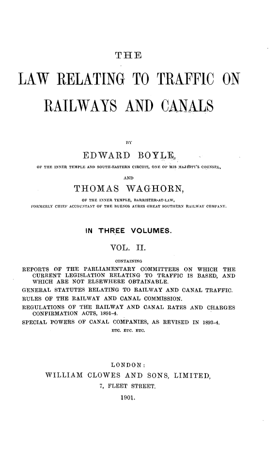 handle is hein.beal/trafrrcnls0002 and id is 1 raw text is: 







                        THE



LAW RELATING TO TRAFFIC ON



      RAILWAYS AND CANALS




                          BY

                EDWARD BOYLEA,
     OF THE INNER TEMPLE AND SOUTH-EASTERN CIRCUIT, ONE OF HIS MAJMSTY'S COUNSEL,

                          AND

              THOMAS WAGHORN,
              OF THE INNER TEMPLE, BARRISTER-AT-LAW,
   FORMERLY CIIIEl ACCOUNTANT OF THE BUENOS AYRES GREAT SOUTHERN RAILWAY COMPANY.



                IN THREE VOLUMES.


                      VOL. II.

                        CONTAINING
 REPORTS OF THE PARLIAMENTARY COMMITTEES ON WHICH THE
   CURRENT LEGISLATION RELATING TO TRAFFIC IS BASED, AND
   WHICH ARE NOT ELSEWHERE OBTAINABLE.
 GENERAL STATUTES RELATING TO RAILWAY AND CANAL TRAFFIC.
 RULES OF THE RAILWAY AND CANAL COMMISSION.
 REGULATIONS OF THE RAILWAY AND CANAL RATES AND CHARGES
   CONFIRMATION ACTS, 1891-4.
 SPECIAL POWERS OF CANAL COMPANIES, AS REVISED IN 1893-4.
                       ETC. ETC. ETC.





                       LONDON:
       WILLIAM CLOWES AND SONS, LIMITED,
                    7, FLEET STREET.

                         1901.



