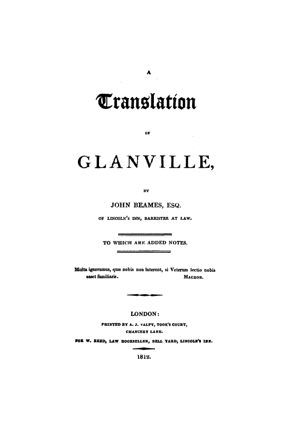 handle is hein.beal/tranglan0001 and id is 1 raw text is: Tranotation
OF
GLANVILLE,
BY
JOHN BEAMES, ESQ.
OF LINCOLN'S IN, BARRISTER AT LAW.
TO WHICH ARE ADDED NOTES.
Moita ignoramus, que nobis non laterent, si Veterum lectio nobis
emet &    ,miis.                 MACROB.
LONDON:
PRINTED BY A. J. vALPY, TOOK'S COURT,
CHANCERY LANE.
I W. 1 SD, LAW BOOKSELLER, BELL YARD, -LINCOLM'3 INN.
1812.



