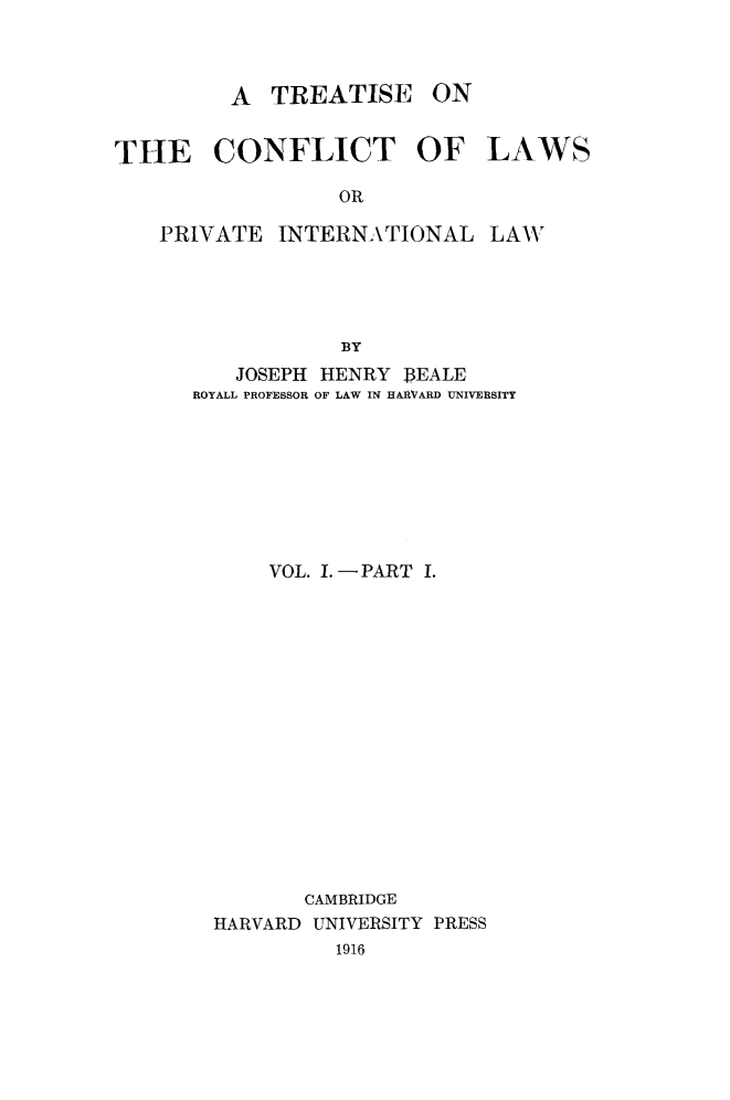 handle is hein.beal/trconfpint0001 and id is 1 raw text is: A TREATISE ON

THE CONFLICT OF
OR
PRIVATE INTERNATIONAL
BY

JOSEPH HENRY 13EALE
ROYALL PROFESSOR OF LAW IN HARVARD UNIVERSITY
VOL. .-PART I.
CAMBRIDGE
HARVARD UNIVERSITY PRESS
1916

LAWS

LAW


