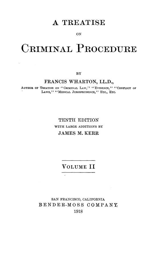 handle is hein.beal/trcrimpro0002 and id is 1 raw text is: A TREATISE
ON
CRIMINAL PROCEDURE
BY
FRANCIS WHARTON, LL.D.,
AUTHOR OF TREATISE ON CRIMINAL LAW, EVIDENCE, CONFLICT OF
LAWS, MEDICAL JURISPRUDENCE, ETC., ETc.
TENTH EDITION
WITH LARGE ADDITIONS BY
JAMES M. KERR
VOLUME II
SAN FRANCISCO, CALIFORNIA
BENDER-MOSS COMPANY,
1918


