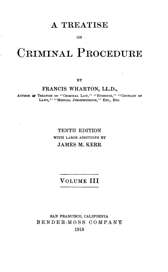 handle is hein.beal/trcrimpro0003 and id is 1 raw text is: A TREATISE
ON -
CRIMINAL PROCEDURE
BY
FRANCIS WHARTON, LL.D.,
AUTHOR OF TREATISE ON CRIMINAL LAW,  'EVIDENCE, CONFLICT OF
LAWS, MEDICAL JURISPRUDENCE, ETC., ETC.
TENTH EDITION
WITH LARGE ADDITIONS BY
JAMES M. KERR
VOLUME III
SAN FRANCISCO, CALIFORNIA
BENDER-MOSS COMPANY
1918


