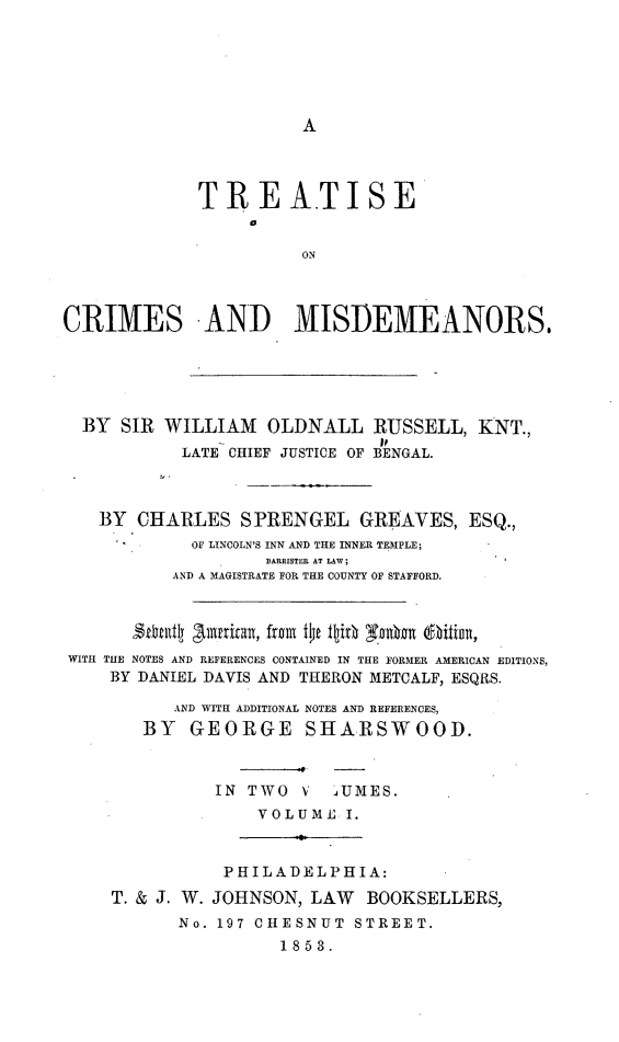 handle is hein.beal/trcrmis0001 and id is 1 raw text is: A

TREATISE
ON
CRIMES AND MISDEMEANORS,
BY SIR WILLIAM OLDNALL RUSSELL, KNT.,
LATE CHIEF JUSTICE OF BENGAL.
BY CHARLES SPRENGEL GREAVES, ESQ.,
OF LINCOLN'S INN AND THE INNER TEMPLE;
BARRISTER AT LAW;
AND A MAGISTRATE FOR THE COUNTY OF STAFFORD.
2etail A111P1Ita1, from f4C ttiOh snA1 i (iti I,
WITH THE NOTES AND REFERENCES CONTAINED IN THE FORMER AMERICAN EDITIONS,
BY DANIEL DAVIS AND THERON METCALF, ESQRS.
AND WITH ADDITIONAL NOTES AND REFERENCES,
BY   GEORGE SHARSWOOD.
IN TWO V    JUMES.
VOLUME I.
PHILADELPHIA:
T. & J. W. JOHNSON, LAW BOOKSELLERS,
No. 197 CHESNUT STREET.
1853.


