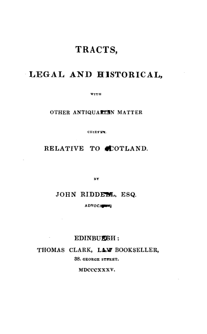 handle is hein.beal/trctlghs0001 and id is 1 raw text is: 






          TRACTS,



LEGAL AND HISTORICAL,


              WITH


     OTHER ANTIQUARTEN MATTER


             CIEtL.sli


RELATIVE  TO  SCOTLAND.




           BY


   JOHN RIDDEWL. ESQ.

         ADVOCAgiga


        EDINBUEGH :

THOMAS CLARK, LAW BOOKSELLER,
        88. GEORGE STREET.

        MDCCCXXXV.


