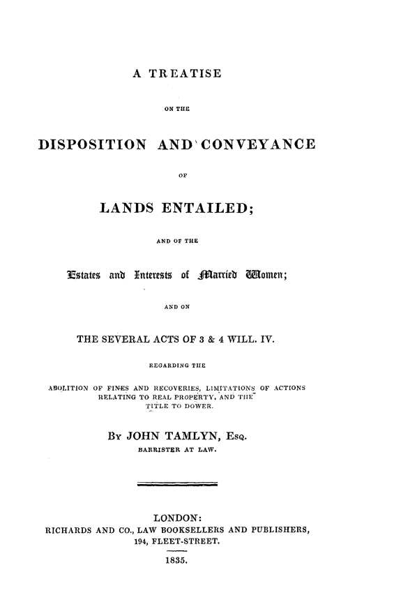 handle is hein.beal/trdispwmn0001 and id is 1 raw text is: 







A  TREATISE


                     ON THE



DISPOSITION AND' CONVEYANCE


                       OF



          LANDS ENTAILED;


                   AND OF THE



     Estates anu Interests of AJfardib Women;


                     AND ON



      THE SEVERAL  ACTS OF 3 & 4 WILL. IV.


                  REGARDING THE


  ABOLITION OF FINES AND RECOVERIES, LIMITATIONS OF ACTIONS
          RELATING TO REAL PROPERTY. AND THE
                 TITLE TO DOWER.


           By JOHN   TAMLYN,   EsQ.
                BARRISTER AT LAW.







                   LONDON:
 RICHARDS AND CO., LAW BOOKSELLERS AND PUBLISHERS,
                194, FLEET-STREET.

                     1835.


