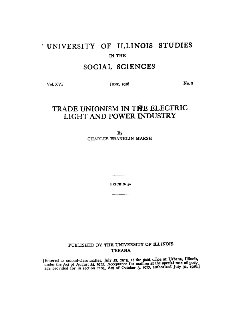 handle is hein.beal/trdunel0001 and id is 1 raw text is: 








UNIVERSITY OF ILLINOIS STUDIES

                      IN THE

             SOCIAL SCIENCES


Vol. XVI


JUNE, 1928


No. 2


TRADE UNIONISM IN TIRE ELECTRIC
    LIGHT AND POWER INDUSTRY


                       By
            CHARLES FRANKLIN MARSH








                    PRICE $t.so


         PUBLISHED BY THE UNIVERSITY OF IULINOIS
                        URBANA

[Entered as second-class matter, July 27, 1915, at the .et office at Urbana, Illinois,
under the Act of August 24, 1912. Acceptance for mailing at the special rate of post-
age provided for in section ilo3, Act of October 3. 1917, authorized July 31, U1.]


