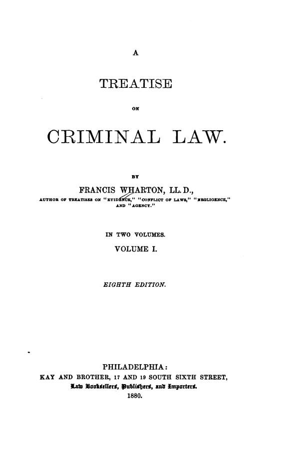 handle is hein.beal/treatcml0001 and id is 1 raw text is: 





A


             TREATISE


                    ON



  CRIMINAL LAW.




                    BY

         FRANCIS W   ARTON, LL D.,
AUTHOR OF TREATISES ON EVIDENCE, CONFLICT OF LAWS, NEGLIGENCE,
                 AND AGENCT.



              IN TWO VOLUMES.

                VOLUME  I.




              EIGHTH EDITION.











              PHILADELPHIA:
KAY AND BROTHER, 17 AND 19 SOUTH SIXTH STREET,
       l~ab oUlds~r, oubithers, antr Importerd.
                   1880.


