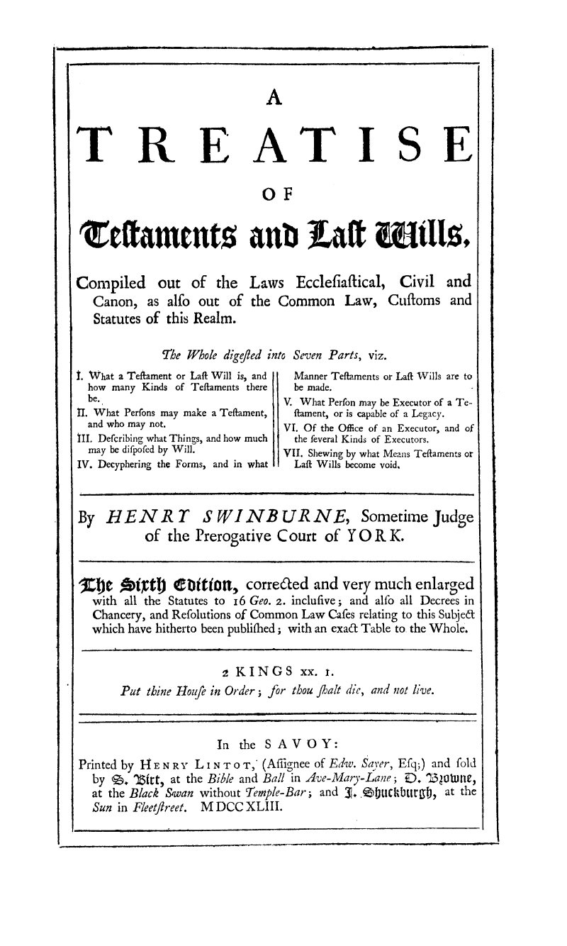 handle is hein.beal/treateswill0001 and id is 1 raw text is: A

E ATISE

OF
Estaments anbt aft WIllst

Compiled out of the
Canon, as alfo out of
Statutes of this Realm.

Laws Ecclefiaftical, Civil and
the Common Law, CufIoms and

The Whole digefled into Seven Parts, viz.

1. What a Teftament or Laft Will is, and
how many Kinds of Teftaments there
be.
II. What Perfons may make a Teflament,
and who may not.
III. Defcribing what Things, and how much
may be difpofed by Will.
IV. Decyphering the Forms, and in what

Manner Teftaments or Laft Wills are to
be made.
V. What Perfon may be Executor of a Te-
flament, or is capable of a Legacy.
VI. Of the Office of an Executor, and of
the feveral Kinds of Executors.
VII. Shewing by what Means Teflaments or
Laft Wills become void.

By HENR TS WINBURNE, Sometime Judge
of the Prerogative Court of Y OR K.
10e Anpt) etition, corre6aed and very much enlarged
with all the Statutes to I6 Geo. 2. inclufive; and alfo all Decrees in
Chancery, and Refolutions of Common Law Cafes relating to this Subjed
which have hitherto been publiflhed; with an exad Table to the Whole.

2 KINGS xx. i.
Put thine Hloife in Order; for thou fhalt die, and not live.

In the SAVOY:
Printed by 14 E NR Y L I N T o T,* (Afilgnee of Edw. Sayer, Efq;) and fold
by 9. 18trt, at the Bible and Ball in Ave-Mary-Lane; D. '1320tune,
at the Black Swan without Temple-Bar; and 3. .f41Ctiurgf), at the
Sun in Fleetfreet. M DCC XLIII.

I,

T

R


