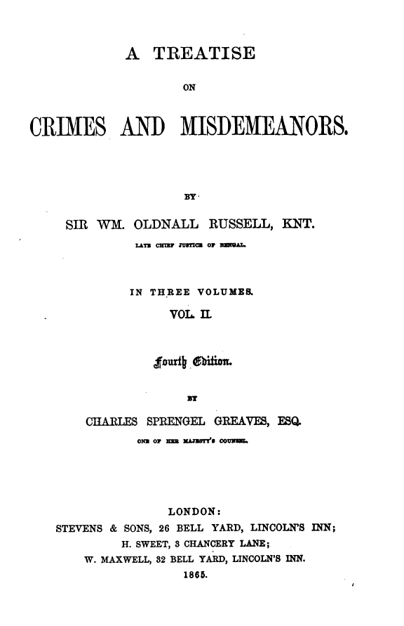 handle is hein.beal/treatiseo0003 and id is 1 raw text is: A TREATISE
ON
CRIMES AND MISDEMEANORS.
BY-
SIR WM. OLDNALL RUSSELL, KNT.
LATU CwTU JUSTm OF meAL.
IN THREE VOLUMES
VOL. 1.
Jfourig EblitiT.
CHARLES SPRENGEL GREAVES, ESQ.
ONa OF E AZUSTT's 0OUm.
LONDON:
STEVENS & SONS, 26 BELL YARD, LINCOLN'S INN;
H. SWEET, 3 CHANCERY LANE;
W. MAXWELL, 32 BELL YARD, LINCOLN'S INN.
1865.


