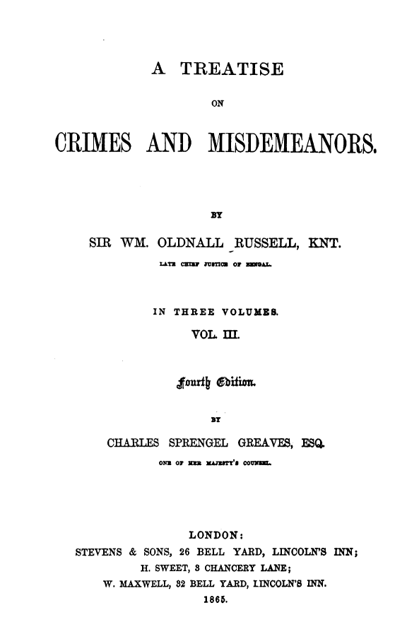 handle is hein.beal/treatiseo0005 and id is 1 raw text is: A TREATISE
ON
CRIMES AND MISDEMEANORS.
By
SIR WM. OLDNALL RUSSELL, KNT.
LTr CN11 ZUTI  OF ZMA L.
IN THREE VOLUME
VOL. III.
ur#4 dbitim.
87
CHARILES SPRENGEL GREAWYES, ESQ.
oiz or m x~mu comxmN.
LONDON:
STEVENS & SONS, 26 BELL YARD, LINCOLN'S INN;
H. SWEET, S CHANCERY LANE;
W. MAXWELL, 82 BELL YARD, LINCOLN'S INN.
1865.


