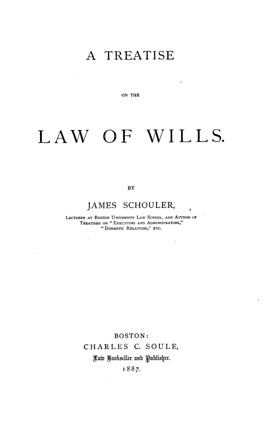 handle is hein.beal/treatlawi0001 and id is 1 raw text is: 






            A   TREATISE




                    ON THE





LAW OF WILLS.





                      BY


     JAMES SCHOULER,
LECTURER AT BOSTON UNIVERSITY LAW SCHOOL, AND AUrHOR OP
   TREATISES ON  EXECUTORS AND ADMINISTRATORS,
         DOMEsIC RELATIONS, ETC.














            BOSTON:
    CHARLES C. SOULE,
       Yalu gookseller a  ablise.
              1 887.


