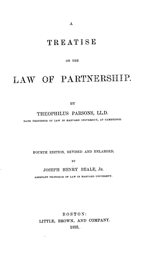 handle is hein.beal/treatlp0001 and id is 1 raw text is: 




A


             TREATISE



                    ON THE




LAW OF PARTNERSHIP.




                     BY

         THEOPHILUS   PARSONS, LL.D.
    DANE PROFESSOR OF LAW IN HARVARD UNIVERSITY, AT CAMBRIDGE.







       FOURTH EDITION, REVISED AND ENLARGED,

                      BY

           JOSEPH  HENRY  BEALE, JR.
        ASSISTANT PROFESSOR OF LAW IN HARVARD UNIVERSITY.


         BOSTON:
LITTLE, BROWN, AND COMPANY.
            1893.


