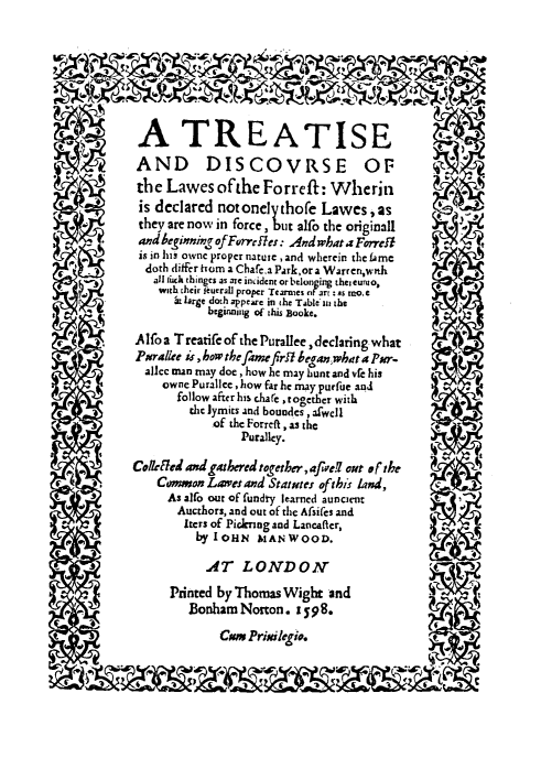 handle is hein.beal/tredis0001 and id is 1 raw text is: A TREATISE
AND DISCOVRSE OF
the Lawes ofthe Forreft: Wherin
is declared notonelythofe Lawes,as
they are now in force, but alfo the originall
and beginning of Forr lles: And what a Forreil
is in his owne proper nature , and wherein the fme
doth differ hum a Chafe,a Park,ora Warren,wnh   e
.     all tixk thinges as are incident or belun ing the, Curi o,   +
Slarge dothappear in the TableI  m the
beginning of ihis aooke.
Alfoa T reatife of the Purallee, declaring what
   a  Parallee    ,bow the fame firh began what a Pr-
allec man may doe, how he may hunt and vfe his
owne Purallee , how far he may purfue and
follow afterhis chafe together with
the lymits and bouades , afwell
of the Forreftaszhe
Puralley.
Colleted and gathered together, afwef out s f the
cComwon Lawet and Statutes ofthis land,
As alto out of fundty learned auncient
Aucthors, and out of the Afsifes and
Iers of Pickrng and Lancafter,
by1OHN MiANWOOD.
AT LONDON                                    .
Printed by Thomas Wight and                y
Bonham Norton. 1598.
Cam Prikilegio.


