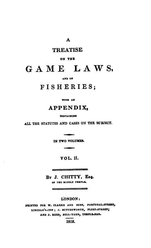handle is hein.beal/tregam0002 and id is 1 raw text is: A

TREATISE
ON THE
GAME LAWS,
AND ON

FISHERIES;
WITE AN
APPENDIX,

CONTAININO
ALL THE STATUTES AND CASES ON THE SUBJECT.
IN TWO VOLUMES.
VOL. II.
BY J. CHITTY, Esq.
OF TEE MIDDLE TEMPLE.
LONDON:
PRINTED FOR W. CLARKE AND SONS, PORTUGAL.STREWTO
LINCOLN'S-INN ; J. BUTTERWORTH, FLEET-STREET]
AND J. REED1 BELL-YARD1 TEMPLE.BAR.
1812.


