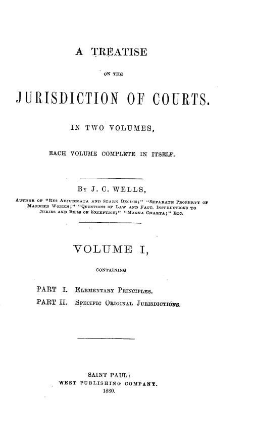 handle is hein.beal/trejucts0001 and id is 1 raw text is: 






               A TREATISE


                      ON THE



JURISDICTION OF COURTS.



              IN TWO VOLUMES,



        EACH VOLUME COMPLETE IN ITSELF.




               By J. C. WELLS,
AUTHOR OF RES AIUDICATA AND STARE DEcisis;' SEPARATE PROPERTY 01
   MARRIED WOICEN;  QUESTIONS OF LAW AND FACT, INSTRUCTIONS TO
      JURIES AND BILLS OF EXCEPTION; MAGNA CIARTA; ETC.





              VOLUME I,


                    CONTAINING


     PART   I. ELEMENTARY PRINCIPLES.

     PART II. SPECIFIC ORIGINAL JURISDIOTI6irs.


       SAINT PAUL:
WEST PUBLISHING COMPANY.
           1880.


