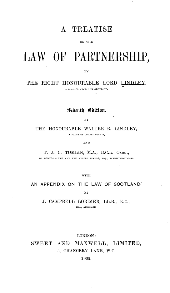 handle is hein.beal/trela0001 and id is 1 raw text is: A TREATISE
ON THE
LAW OF PARTNERSHIP,
BY
THE RIGHT HONOURABLE LORD TLINDLIY,
A LORD OF APPEAL IN ORDINARY.
BY
THE HONOURABLE WALTER B. LINDLEY,
A JUDGE OF COUNTY COURTS,
AND
T. J. C. TOMLIN, M.A., B.C.L. OXON.,
OF LINCOLN'S INN  AND THE MIDDLE TEMPLE, ESQ., BARRISTER-AT-LAW.
WITH
AN APPENDIX ON THE LAW OF SCOTLAND=
BY
J. CAMPBELL LORIMER, LL.B., K.C.,
ESQ., ADVOCATE.
LONDON:
SWEET AND      MAXWELL, LIMITED,
., CHANCERY LANE, W.C.
1905.


