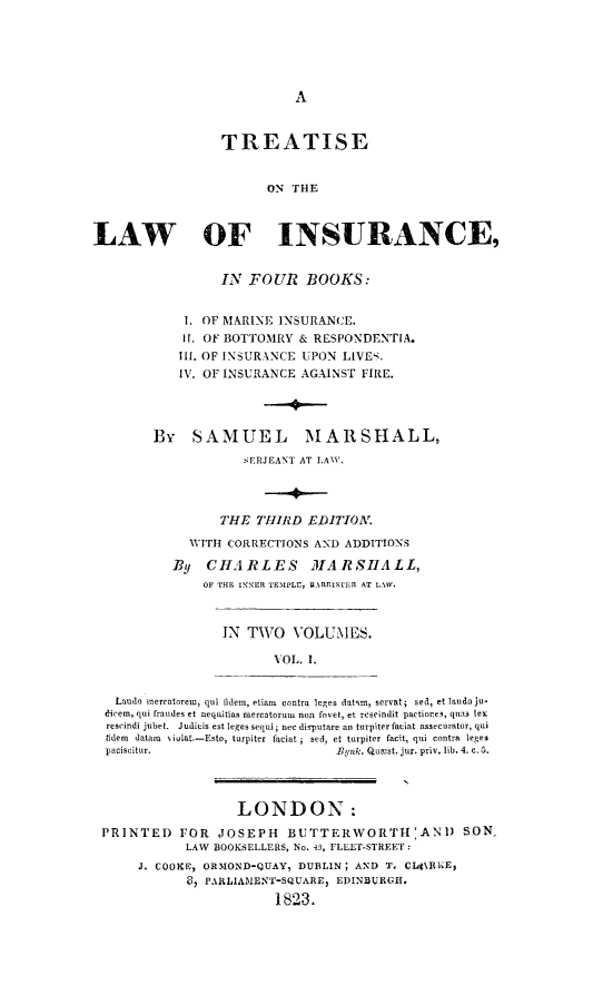 handle is hein.beal/trelainsur0001 and id is 1 raw text is: A

TREATISE
ON THE
LAW OF INSURANCE,

IN FOUR BOOKS:
1. OF MARINE INSURANCE.
I. OF BOTTOMRY & RESPONDENTIA.
Ill. OF INSURANCE UPON LIVES.
IV. OF INSURANCE AGAINST FIRE.
By SAMUEL MARSHALL,
SERJEANT AT LAWY.
THE THIRD EDITION.
WITH CORRECTIONS AND ADDITIONS
By CHARLES MARSHALL,
OF THE INNER TEMPLE, BARP.1STER AT LAW.

IN TWO VOLUMES.
VOL. I.

Laudo mereatorer, qui lidem, etiam contra leges datAm, servat; sed, et laudo ju-
dicem, qui fraudes et nequitias mercatorun non foret, et rescindit partiones, quas lex
rescindi jubet. Judicis est leges sequi; nec disputare an turpiterfaciat assecurator, qui
tidem datam   iolat.-Esto, turpiter faciat ; sed, et turpiter facit, quai contra leges
paciscitur.                                     Bqnk. Quost. jur. priv. lib. 4. c. 5.
LONDON:
PRINTED FOR JOSEPH BUTTERWORTH'ANI) SON
LAW BOOKSELLERS, No. 43, FLEET-STREET:
J. COOKE, ORMOND-QUAY, DUBLIN; AND                 T, C141%RlE,
8, PARLIAMENT-SQUARE, EDINBURGH.
1823.


