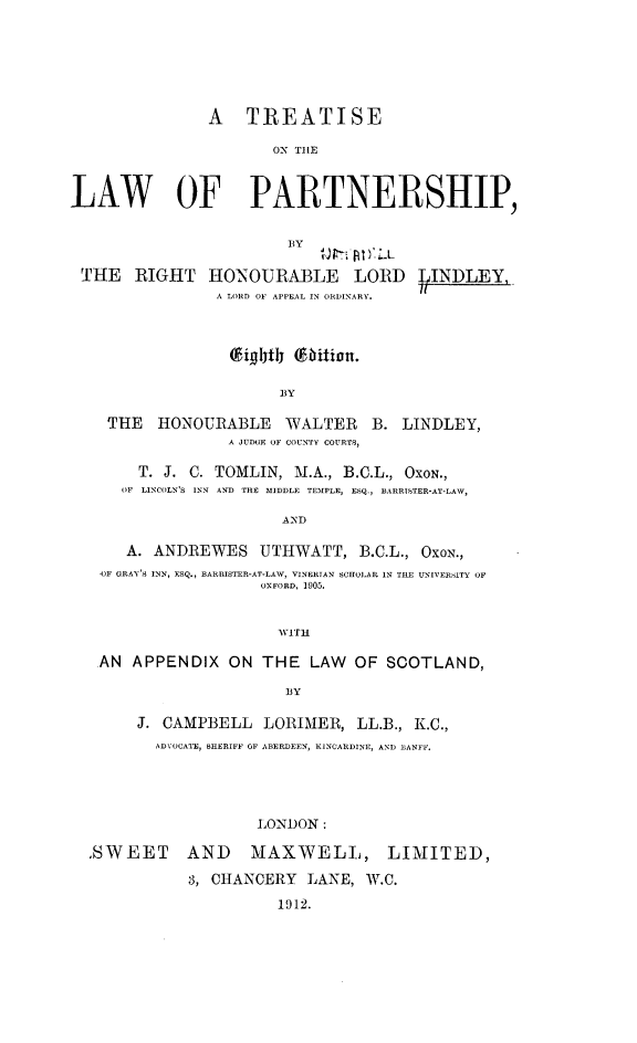 handle is hein.beal/trelap0001 and id is 1 raw text is: A TREATISE
ON TIHE
LAW OF PARTNERSHIP,
BY
THE RIGHT HONOURABLE LORD IN DLEY,
A LORD OF APPEAL IN ORDINARY.
ighth (bition.
BY

THE HONOURABLE WALTER B.
A JUDOE OF COUNTY COURTS,

LINDLEY,

T. J. C. TOMLIN, M.A., B.C.L., OXON.,
OF LINCOLN'S INN AND THE MIDDLE TEMPLE, ESQ., BARRISTER-AT-LAW,
AND
A. ANDREWES UTHWATT, B.C.L., OXON.,
OF GRAY'S INN, ESQ., BARRISTER-AT-LAW, VINERTAN SCHOLAR IN THE UNIVERSITY OF
OXFORD, 1905.
wI-TH
AN APPENDIX ON THE LAW OF SCOTLAND,
BY
J. CAMPBELL LORIMER, LL.B., K.C.,
ADVOCATE, SHERIFF OF ABERDEEN, KINCARDINE, AND BANFF.
LONDON:
.SWEET AND               MAXWELL, LIMITED,
3, CHANCERY LANE, W.C.
1912.


