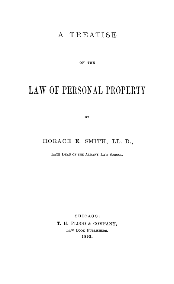 handle is hein.beal/trelhealp0001 and id is 1 raw text is: A TREATISE
ON THE
LAW OF PERSONAL PROPERTY
BY

HORACE E. SMITH, LL. D.,
LATE DEAN OF THE ALBANY LAw ScHooL.
CHICAGO:
T. H. FLOOD & COMPANY,
LAw BOOK PUBLISHERS.
1893.


