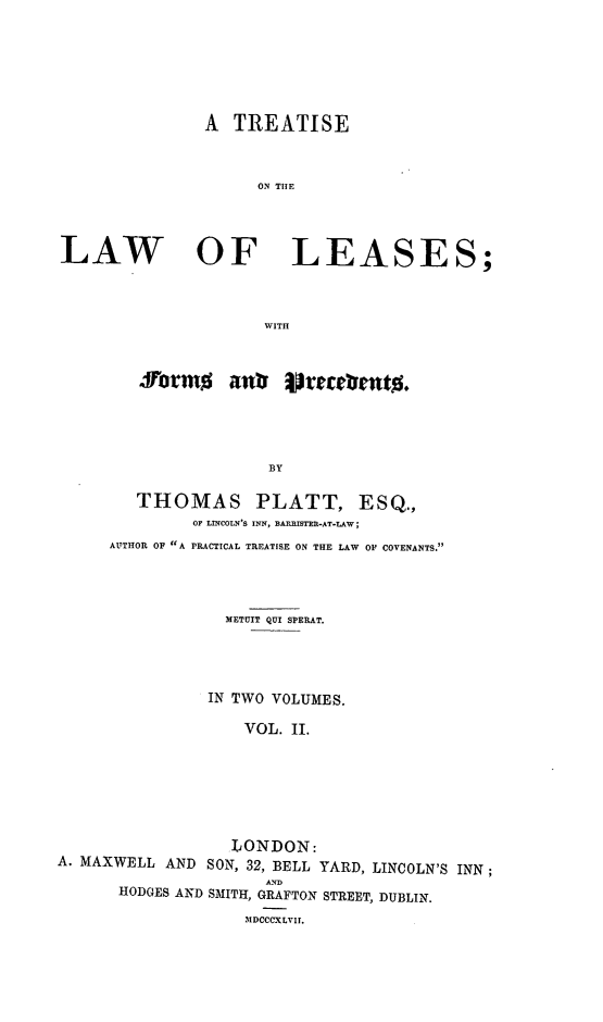 handle is hein.beal/trellea0002 and id is 1 raw text is: A TREATISE
ON TOE
LAW OF LEASES;
WITH

JVorm%        anr irecmentg.
BY
THOMAS PLATT, ESQ.,
OF LINCOLN'S INN, BARRISTER-AT-LAW;
AUTHOR OF A PRACTICAL TREATISE ON THE LAW OF COVENANTS.

METUIT QUI SPERAT.
IN TWO VOLUMES.
VOL. II.
LONDON:
A. MAXWELL AND SON, 32, BELL YARD, LINCOLN'S INN;
HODGES AND SMITH, GRAFTON STREET, DUBLIN.
MDCCCXLVII.


