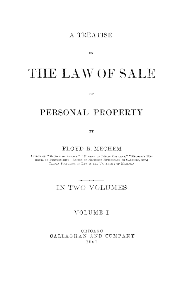 handle is hein.beal/trelwsppro0001 and id is 1 raw text is: 




A  TREATISE


ON


THE LAW OF


SALE


   PERSONAL PROPERTY


                   BY


          FLOYD   R. MECHEM
AUTHOR OF MECHEM ON AG_'CY, MECHEM ON PUBLIC OFFICERS, MECHEM'S Era-
  MENTS OF PARTNER-HIP:  rDITOR OF MECHEM'S HUT(IIENSON ON CARRIERS, ETC.;
      TAPPAN PaOFErsOR ,F LAW ATHE U N i'sL OF MIcIoAN


IN  TWO


VOLUIMES


'K ,OLtTMiE I


          CHICAGO
CALLAGHAN AND
            1 u0 1


C'OYIAP AN Y


