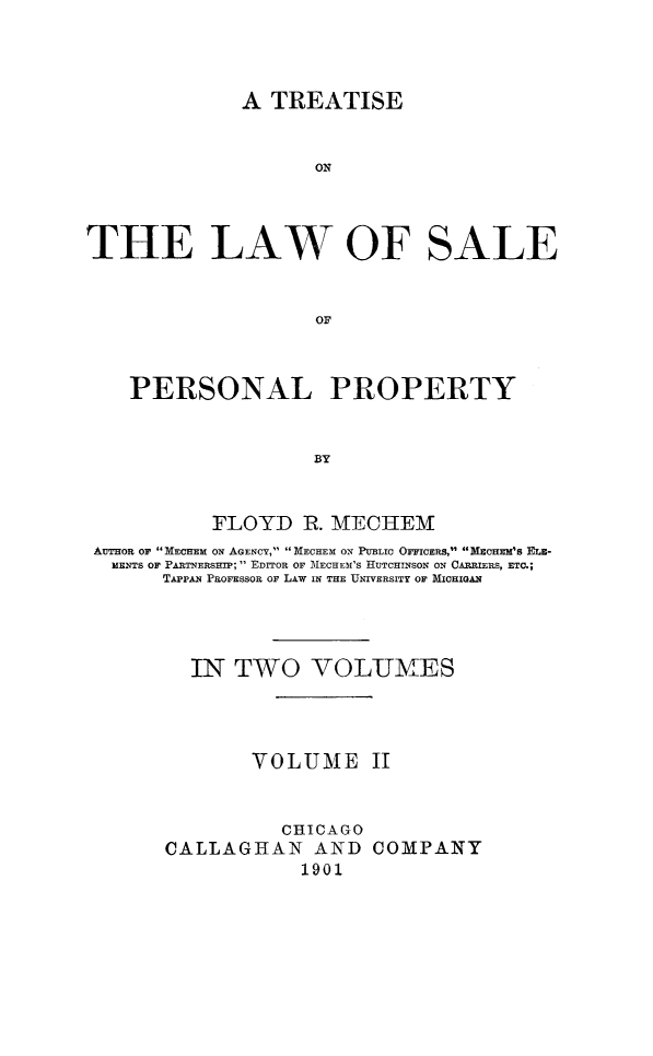 handle is hein.beal/trelwsppro0002 and id is 1 raw text is: 




              A TREATISE


                    ON




THE LAW OF SALE


                    OF



    PERSONAL PROPERTY


                    BY


           FLOYD   R. MECHEM
 AUTOR or MECHEM ON AGENCY, MECHEM ON PUBLIC OFFICERS, MECHEM'S ELE-
 MENTS OF PARTNERSHIP;  EDrOR OF MECHEM'S HUTCHINSON ON CARRIERS, ETC.;
       TAPPAN PROFESSOR OF LAW IN THE UNIVERSITY OF MICHIGAN




         IN  TWO VOLUMES




              VOLUME II


                 CHICAGO
       CALLAGHAN AND COMPANY
                   1901


