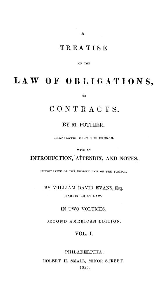 handle is hein.beal/treobligc0001 and id is 1 raw text is: 





                    A


              TREATISE


                    ON THE



LAW OF OBLIGATIONS,





           CON TR AC T S.


               BY M. POTHIER.


            TRANSLATED FROM THE FRENCH.

                   WrTH AN

     INTRODUCTION, APPENDIX, AND NOTES,

        ILLUSTRATIVE OF THII ENGLISH LAW ON THE SUBJECT.



        BY  WILLIAM DAVID EVANS, Esq.
                BARRISTER AT LAW.


              IN TWO VOLUMES.

          SECOND AMERICAN EDITION.


                  VOL. I.



               PHILADELPHIA:

         ROBERT H. SMALL, MINOR STREET.
                    1839.


