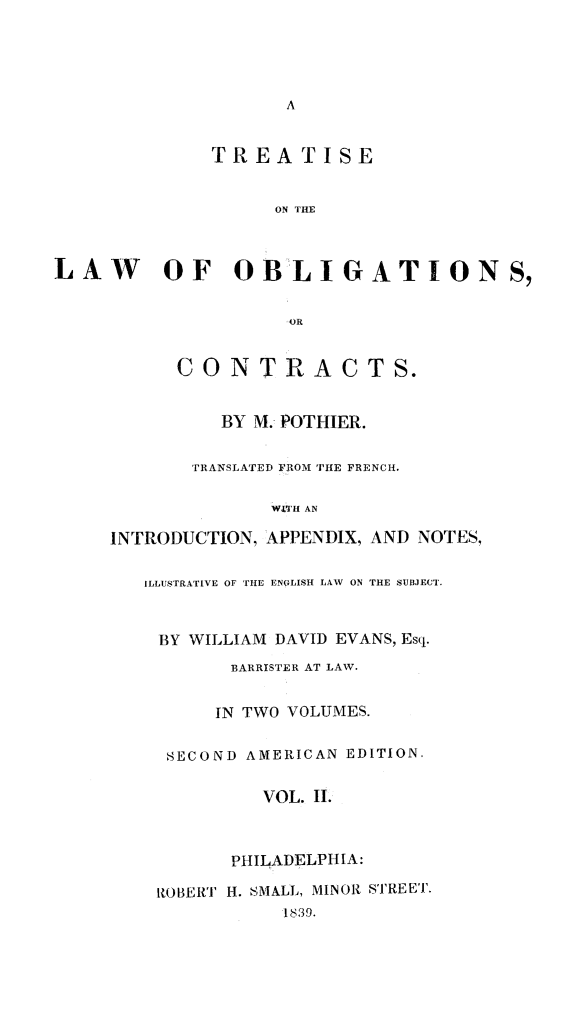 handle is hein.beal/treobligc0002 and id is 1 raw text is: 





A


              TREATISE


                   ON THE



LAW OF OBLIGATIONS,


                    OR


           CONTR ACTS.


              BY M. POTHIER.


            TRANSLATED FROM THE FRENCH.

                   WITH AN

     INTRODUCTION, APPENDIX, AND NOTES,


        ILLUSTRATIVE OF THE ENGLISH LAW ON THE SUBJECT.


BY WILLIAM DAVID EVANS, Esq.

      BARRISTER AT LAW.


      IN TWO VOLUMES.


 SECOND AMERICAN EDITION.


         VOL. I.



      PHILADELPHIA:

ROBERT H. SMALL, MINOR STREET.
           1839.


