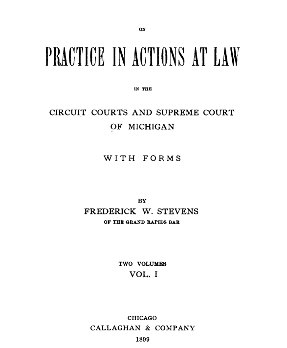 handle is hein.beal/trepaccmi0001 and id is 1 raw text is: 


ON


PRACTICE IN ACTIONS AT LAW


                IN THE


 CIRCUIT COURTS AND SUPREME COURT

            OF MICHIGAN



          WITH   FORMS





                BY
       FREDERICK W. STEVENS
          OF THE GRAND RAPIDS BAR





             TWO VOLUMES
               VOL. I





               CHICAGO
        CALLAGHAN & COMPANY
                1899


