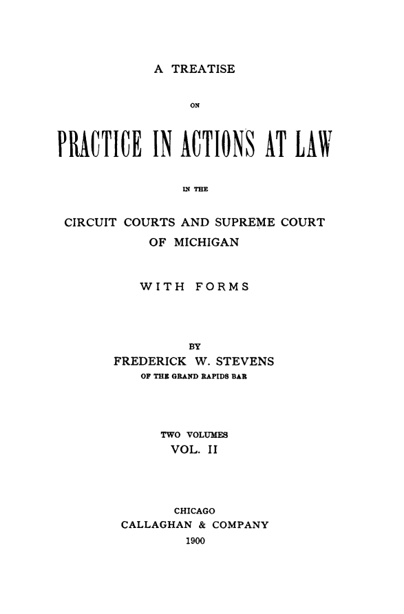 handle is hein.beal/trepaccmi0002 and id is 1 raw text is: 




A TREATISE


                 ON



PRACTICE IN ACTIONS AT LAWV


                IN THE


 CIRCUIT COURTS AND SUPREME  COURT


     OF MICHIGAN



   WITH FORMS




          BY
FREDERICK W. STEVENS
   OF THE GRAND RAPIDS BAR




      TWO VOLUMES
      VOL.  II




        CHICAGO
 CALLAGHAN & COMPANY
         1900


