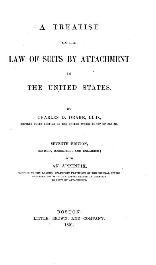 handle is hein.beal/tresuihm0001 and id is 1 raw text is: 





             A TREATISE


                      ON THE



LAW OF SUITS BY ATTACHMENT






        THE UNITED STATES.




                        BY

            CHARLES   D. DRAKE,  LL.D.,
     RETIRED CHIEF JUSTICE OF THE UNITED STATES COURT OF CLAIMS.




                  SEVENTH EDITION,
            REVISED, CORRECTED, AND ENLARGED;

                        WITH

                  AN  APPENDIX,
    CONTAINING THE LEADING STATUTORY PROVISIONS OF THE SEVERAL STATES
          AND TERRITORIES OF THE UNITED STATES, IN RELATION
                  TO SUITS BY ATTACHMENT.


          BOSTON:
LITTLE, BROWN,  AND  COMPANY.
             1891.



