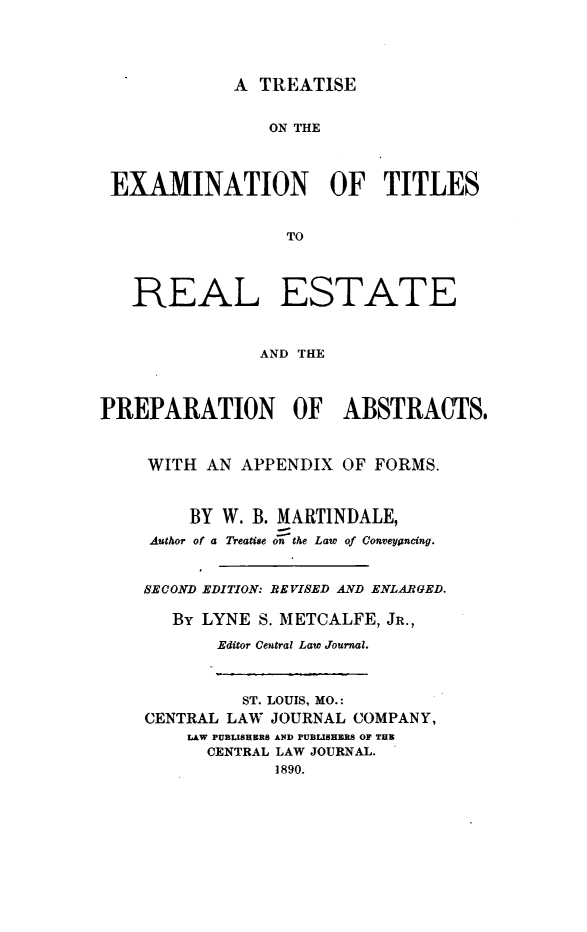 handle is hein.beal/trextrs0001 and id is 1 raw text is: A TREATISE

ON THE
EXAMINATION OF TITLES
TO
REAL ESTATE
AND THE
PREPARATION OF ABSTRACTS.
WITH AN APPENDIX OF FORMS.
BY W. B. MARTINDALE,
Author of a Treatise on the Law of Conveyancing.
SECOND EDITION: REVISED AND ENLARGED.
BY LYNE S. METCALFE, JR.,
Editor Central Law Journal.
ST. LOUIS, MO.:
CENTRAL LAW JOURNAL COMPANY,
LAW PUBLISHERS AND PUBLISHERS OF THB
CENTRAL LAW JOURNAL.
1890.


