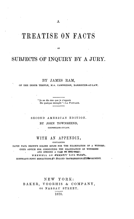 handle is hein.beal/trfcsuijy0001 and id is 1 raw text is: 





A


     TREATISE ON FACTS







SUBJECTS OF INQUIRY BY A JURY.


                BY  JAMES   RAM,
   OF THE INNER TEMPLE, M.A. CAMBRIDGE, BARRISTER-AT-LAW.




             Je ne dis rien que je n'appuie
             De  quelque exemple.-LA FONTAINE.




          SECOND  AMERICAN EDITION.

              BY  JOHN TOWNSHEND,
                   COUNSELLOR-AT-LAW.



             WITH   AN  APPENDIX,
                     CONTAINING
DAVID PAUL BROWN'S GOLDEN RULES FOR THE EXAMINATION OF A WITNESS;
    COX'S ADVICE FOR CONDUCTING THE EXAMINATION OF WITNESSES
             AND OPENING A CASE TVTPHI R:
          WHEWELL  ON       Y1I&1) '1E'&kl .
  HOFFMAN'S FIFTY RESOLUTIONSA IEGARD Tad'ROESSIONAfDPORTMENT.






                 NEW YORK:
      BAKER, VOORHIS & COMPANY,
              66 NASSAU STREET.

                      1870.



