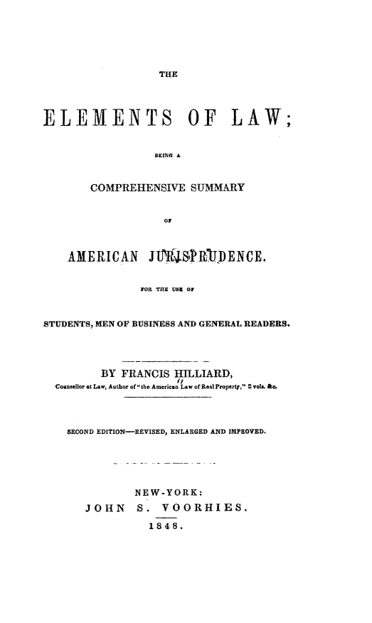 handle is hein.beal/trhs0001 and id is 1 raw text is: 







THE


ELEMENTS OF LAW;


                  BEIN. A



       COMPREHENSIVE   SUMMARY


                   OF



    AMERICAN JIIjSRIDENCE.


               FOR THE USE OF



STUDENTS, MEN OF BUSINESS AND GENERAL READERS.





         BY FRANCIS  HILLIARD,
                     (i
  Counsellor at Law, Author of the American Law of Real Property, `rola. &o.




    SECOND EDITION-REVISED, ENLARGED AND IMPROVED.






              NEW-YORK:

       JOHN    S.  VOORHIES.

                 1848.


