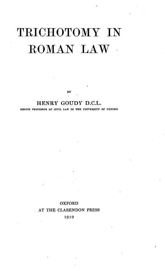 handle is hein.beal/trichrol0001 and id is 1 raw text is: 






TRICHOTOMY IN



   ROMAN LAW*








              BY


      HENRY  GOUDY  D.C.L.
 REGIUS PROFESSOR OF CIVIL LAW IN THE UNIVERSITY OF OXFORD


      OXFORD
AT THE CLARENDON PRESS
       1910


