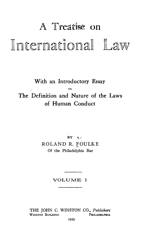 handle is hein.beal/trinaolw0001 and id is 1 raw text is: 




         A   Treatise on



Internatinal Law






        With an Introductory Essay
                  on
  The  Definition and Nature of the Laws
           of Human Conduct


            BY N-
    ROLAND   R. FOULKE
      Of the Philadelphia Bar





        VOLUME I





THE JOHN C. WINSTON CO., Publishers
WINSTON BUILDING   PHILADELPHIA
             1920


