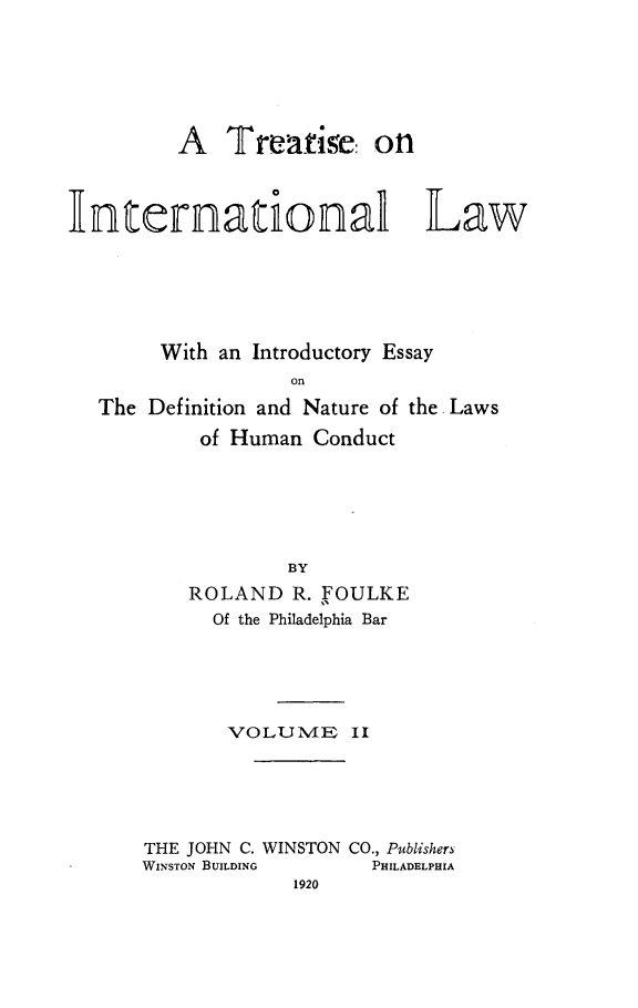 handle is hein.beal/trinaolw0002 and id is 1 raw text is: 






         A   Treatise: on



Internationa Law






        With an Introductory Essay
                   on
   The Definition and Nature of the. Laws
           of Human  Conduct






                   BY
          ROLAND   R. FOULKE
            Of the Philadelphia Bar


       VOLUME II





THE JOHN C. WINSTON CO., Publishers
WINSTON BUILDING   PHILADELPHIA
             1920


