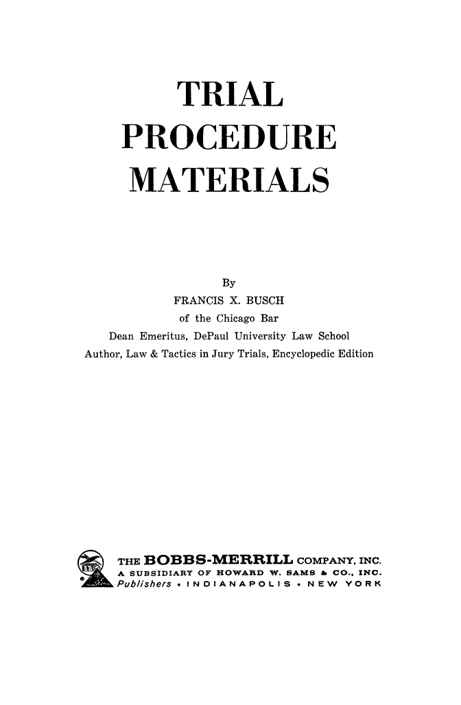 handle is hein.beal/tripromat0001 and id is 1 raw text is: 







           TRIAL


    PROCEDURE


    MATERIALS







                By
          FRANCIS X. BUSCH
          of the Chicago Bar
   Dean Emeritus, DePaul University Law School
Author, Law & Tactics in Jury Trials, Encyclopedic Edition

















    THE BOBBS-MERRILL COMPANY,  INC.
    A SUBSIDIARY OF HOWARD W. SAMS & CO.. INC.
    Publishers * INDIANAPOLIS * NEW YORK


