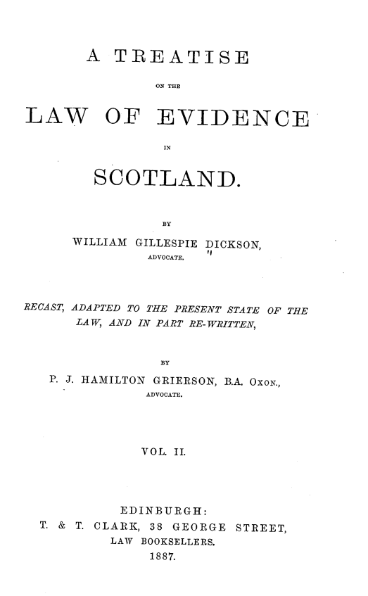 handle is hein.beal/trlaes0002 and id is 1 raw text is: 




A  TREATISE

        ON THE


LAW


OF EVIDENCE


        IN


SCOTLAND.



        BY


      WILLIAM GILLESPIE DICKSON,
               ADVOCATE.




RECAST, ADAPTED TO THE PRESENT STATE OF THE
      LAW, AND IN PART RE-WRITTEN,



                BY
   P. J. HAMILTON GRIERSON, B.A. OXON.,
              ADVOCATE.




              VOL. II.


         EDINBURGH:
T. & T. CLARK, 38 GEORGE STREET,
        LAW BOOKSELLERS.
             1887.



